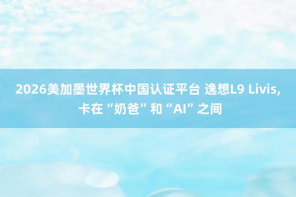 2026美加墨世界杯中国认证平台 逸想L9 Livis， 卡在“奶爸”和“AI”之间