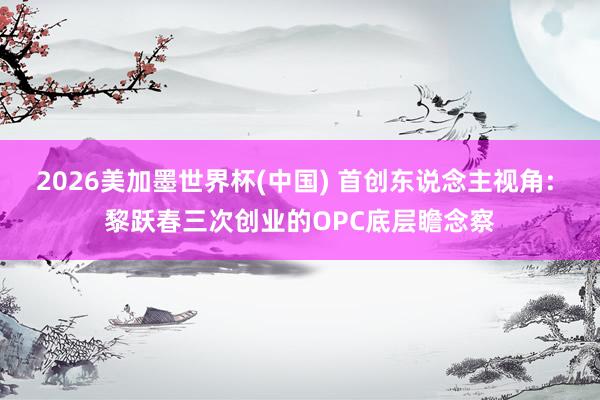 2026美加墨世界杯(中国) 首创东说念主视角: 黎跃春三次创业的OPC底层瞻念察