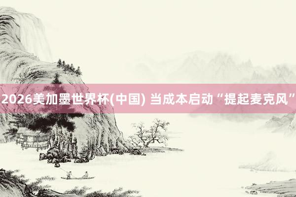 2026美加墨世界杯(中国) 当成本启动“提起麦克风”