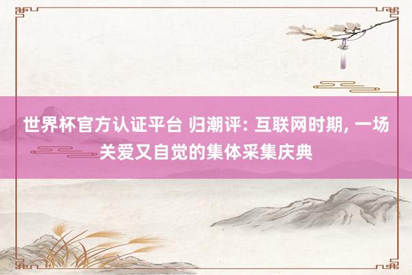 世界杯官方认证平台 归潮评: 互联网时期, 一场关爱又自觉的集体采集庆典