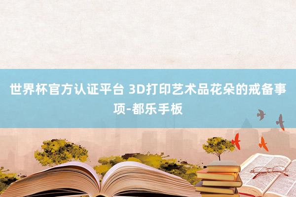 世界杯官方认证平台 3D打印艺术品花朵的戒备事项-都乐手板