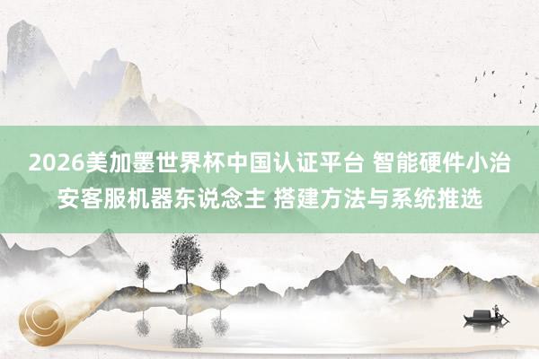 2026美加墨世界杯中国认证平台 智能硬件小治安客服机器东说念主 搭建方法与系统推选