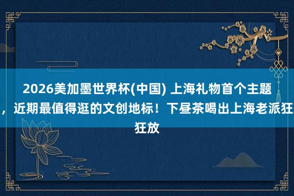 2026美加墨世界杯(中国) 上海礼物首个主题店,近期最值得逛的文创地标!下昼茶喝出上海老派狂放