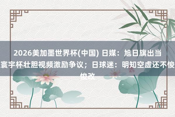 2026美加墨世界杯(中国) 日媒：旭日旗出当今寰宇杯壮胆视频激励争议；日球迷：明知空虚还不悛改