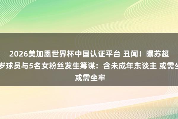2026美加墨世界杯中国认证平台 丑闻!曝苏超20岁球员与5名女粉丝发生筹谋:含未成年东谈主 或需坐牢