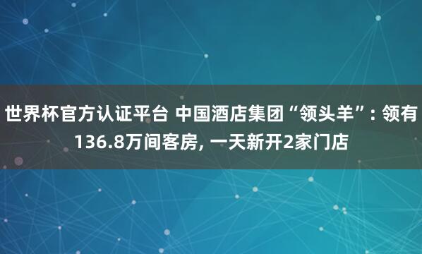 世界杯官方认证平台 中国酒店集团“领头羊”: 领有136.8万间客房， 一天新开2家门店