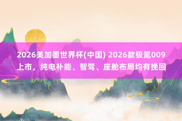 2026美加墨世界杯(中国) 2026款极氪009上市,纯电补能、智驾、座舱布局均有挽回