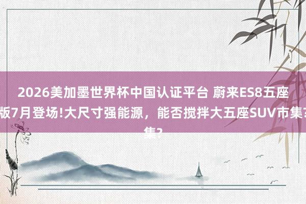 2026美加墨世界杯中国认证平台 蔚来ES8五座版7月登场!大尺寸强能源，能否搅拌大五座SUV市集?