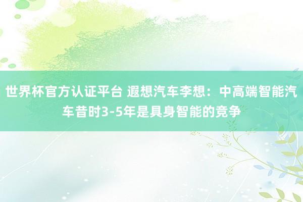 世界杯官方认证平台 遐想汽车李想：中高端智能汽车昔时3-5年是具身智能的竞争