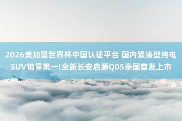 2026美加墨世界杯中国认证平台 国内紧凑型纯电SUV销量第一!全新长安启源Q05泰国首发上市