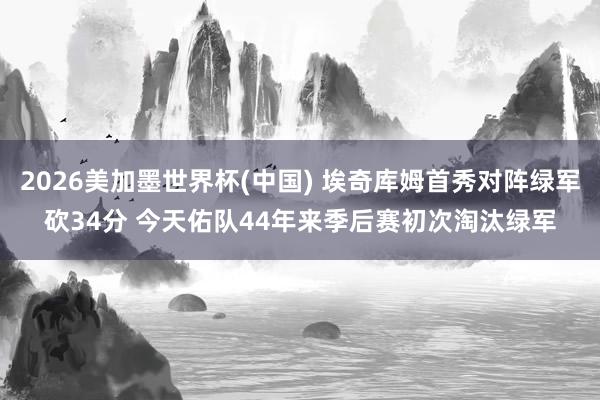 2026美加墨世界杯(中国) 埃奇库姆首秀对阵绿军砍34分 今天佑队44年来季后赛初次淘汰绿军