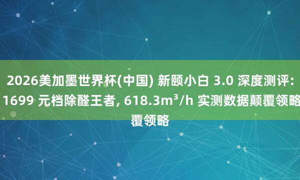 2026美加墨世界杯(中国) 新颐小白 3.0 深度测评: 1699 元档除醛王者， 618.3m³/h 实测数据颠覆领略