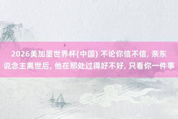 2026美加墨世界杯(中国) 不论你信不信, 亲东说念主离世后, 他在那处过得好不好, 只看你一件事