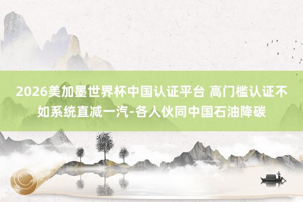 2026美加墨世界杯中国认证平台 高门槛认证不如系统直减一汽-各人伙同中国石油降碳
