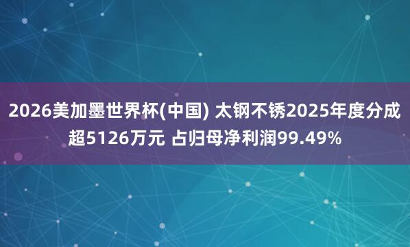 2026美加墨世界杯(中国) 太钢不锈2025年度分成超5126万元 占归母净利润99.49%