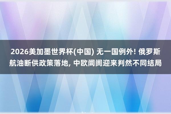 2026美加墨世界杯(中国) 无一国例外! 俄罗斯航油断供政策落地， 中欧阛阓迎来判然不同结局