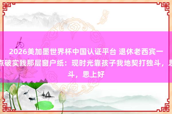 2026美加墨世界杯中国认证平台 退休老西宾一句话点破实践那层窗户纸：现时光靠孩子我地契打独斗，思上好