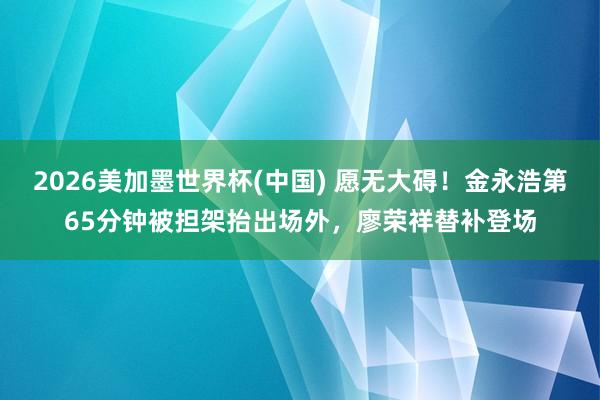 2026美加墨世界杯(中国) 愿无大碍！金永浩第65分钟被担架抬出场外，廖荣祥替补登场