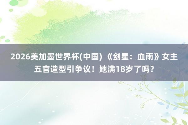 2026美加墨世界杯(中国) 《剑星：血雨》女主五官造型引争议！她满18岁了吗？