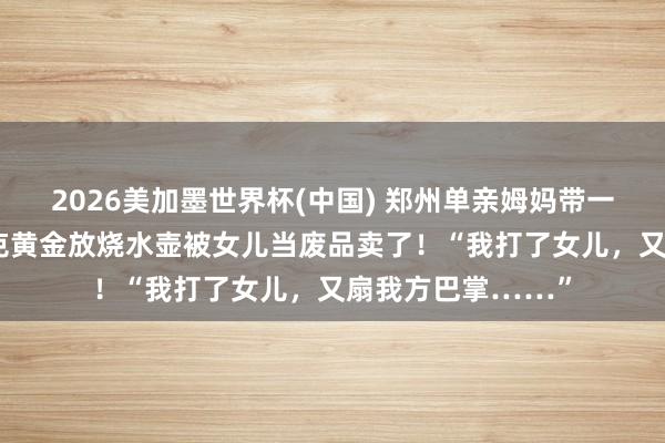 2026美加墨世界杯(中国) 郑州单亲姆妈带一对儿女合租，60克黄金放烧水壶被女儿当废品卖了！“我打了女儿，又扇我方巴掌……”