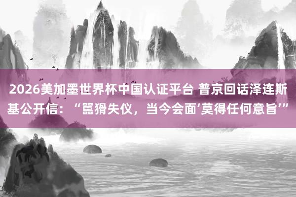 2026美加墨世界杯中国认证平台 普京回话泽连斯基公开信:“嚚猾失仪,当今会面‘莫得任何意旨’”