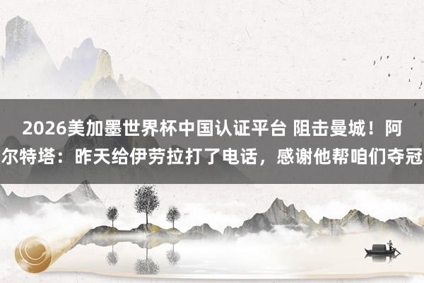 2026美加墨世界杯中国认证平台 阻击曼城！阿尔特塔：昨天给伊劳拉打了电话，感谢他帮咱们夺冠