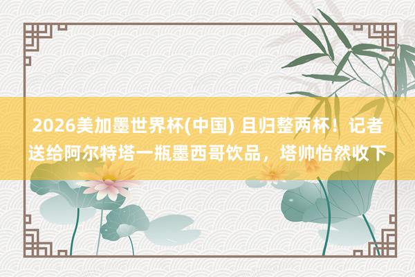 2026美加墨世界杯(中国) 且归整两杯!记者送给阿尔特塔一瓶墨西哥饮品,塔帅怡然收下