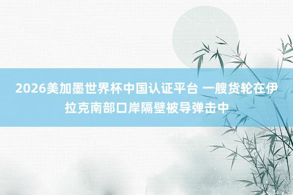 2026美加墨世界杯中国认证平台 一艘货轮在伊拉克南部口岸隔壁被导弹击中