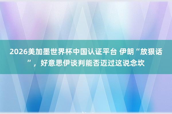 2026美加墨世界杯中国认证平台 伊朗“放狠话”,好意思伊谈判能否迈过这说念坎