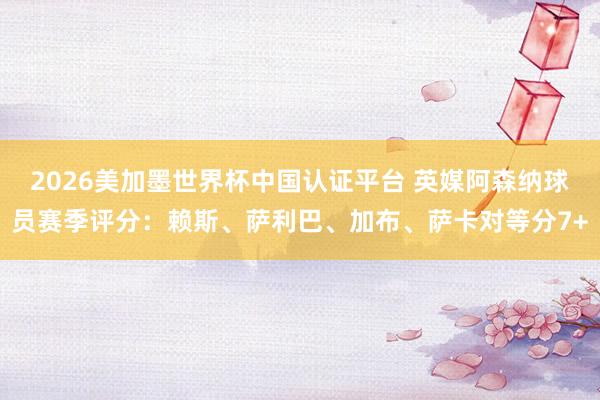 2026美加墨世界杯中国认证平台 英媒阿森纳球员赛季评分：赖斯、萨利巴、加布、萨卡对等分7+