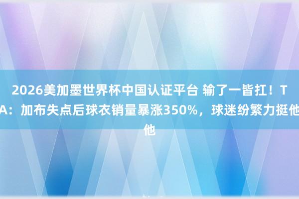 2026美加墨世界杯中国认证平台 输了一皆扛！TA：加布失点后球衣销量暴涨350%，球迷纷繁力挺他