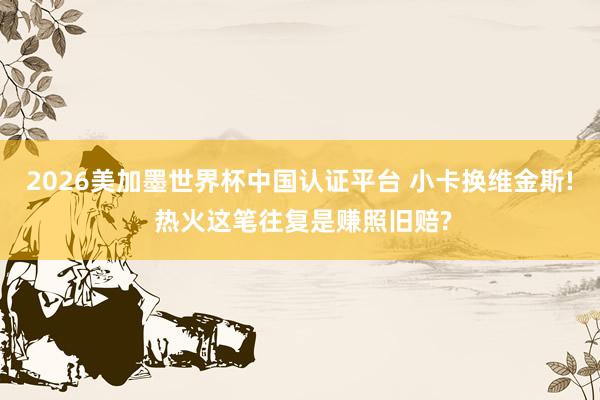 2026美加墨世界杯中国认证平台 小卡换维金斯! 热火这笔往复是赚照旧赔?
