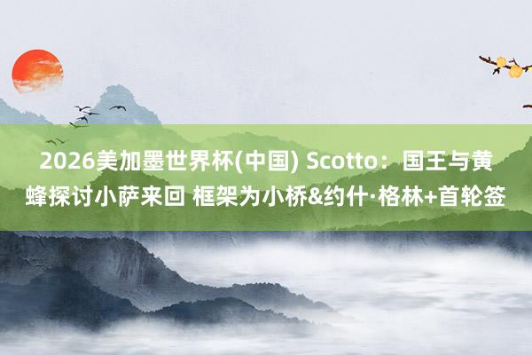 2026美加墨世界杯(中国) Scotto:国王与黄蜂探讨小萨来回 框架为小桥&约什·格林+首轮签