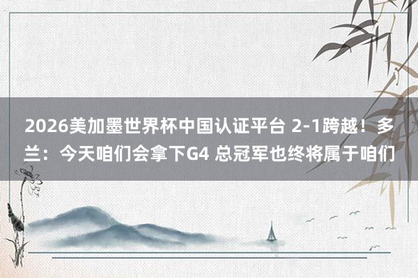 2026美加墨世界杯中国认证平台 2-1跨越！多兰：今天咱们会拿下G4 总冠军也终将属于咱们