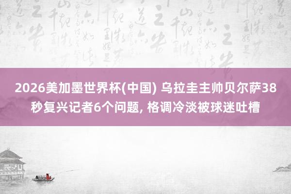 2026美加墨世界杯(中国) 乌拉圭主帅贝尔萨38秒复兴记者6个问题， 格调冷淡被球迷吐槽