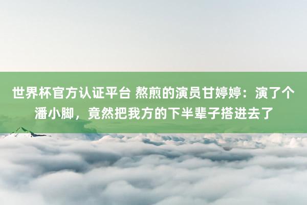 世界杯官方认证平台 熬煎的演员甘婷婷：演了个潘小脚，竟然把我方的下半辈子搭进去了
