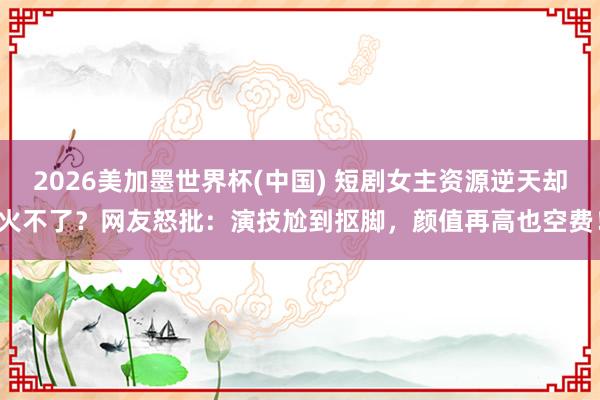 2026美加墨世界杯(中国) 短剧女主资源逆天却火不了？网友怒批：演技尬到抠脚，颜值再高也空费！