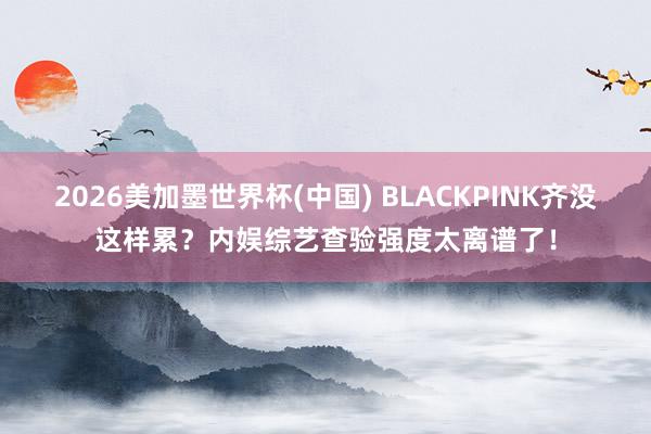 2026美加墨世界杯(中国) BLACKPINK齐没这样累？内娱综艺查验强度太离谱了！
