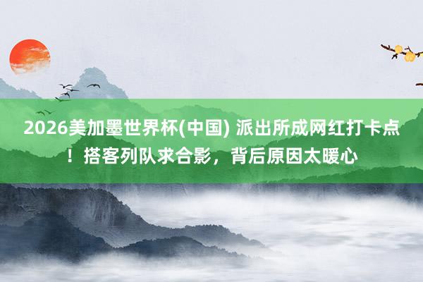 2026美加墨世界杯(中国) 派出所成网红打卡点！搭客列队求合影，背后原因太暖心