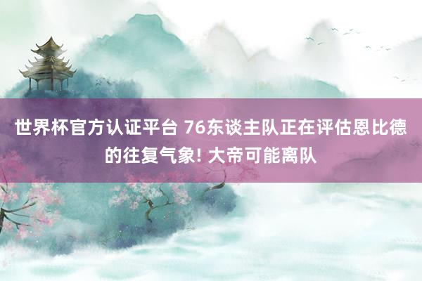 世界杯官方认证平台 76东谈主队正在评估恩比德的往复气象! 大帝可能离队
