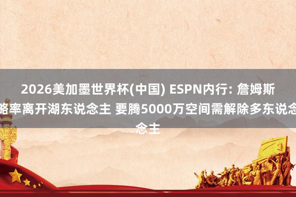 2026美加墨世界杯(中国) ESPN内行: 詹姆斯粗略率离开湖东说念主 要腾5000万空间需解除多东说念主