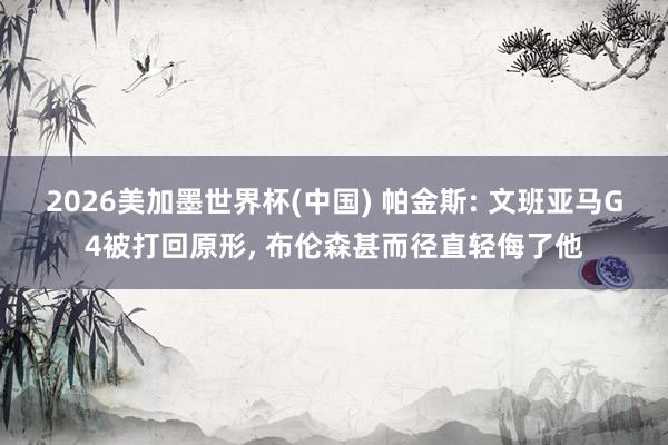 2026美加墨世界杯(中国) 帕金斯: 文班亚马G4被打回原形, 布伦森甚而径直轻侮了他