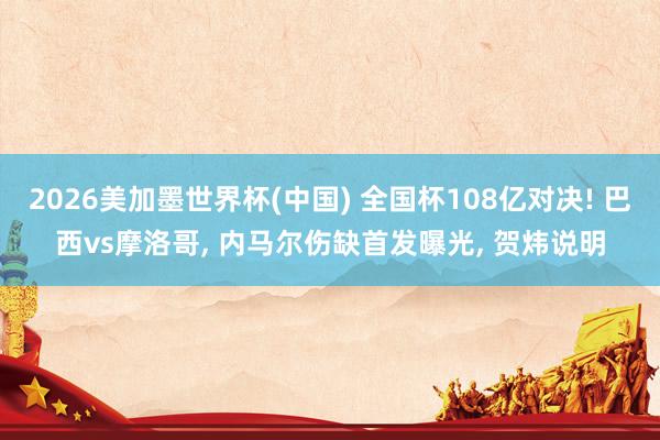 2026美加墨世界杯(中国) 全国杯108亿对决! 巴西vs摩洛哥, 内马尔伤缺首发曝光, 贺炜说明