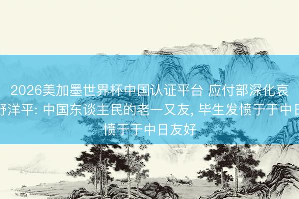 2026美加墨世界杯中国认证平台 应付部深化哀痛河野洋平: 中国东谈主民的老一又友， 毕生发愤于于中日友好