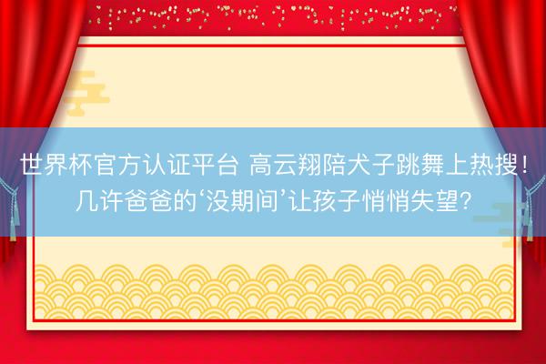 世界杯官方认证平台 高云翔陪犬子跳舞上热搜！几许爸爸的‘没期间’让孩子悄悄失望？