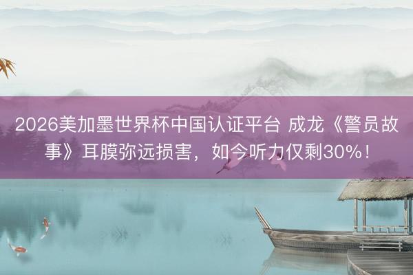 2026美加墨世界杯中国认证平台 成龙《警员故事》耳膜弥远损害，如今听力仅剩30%！