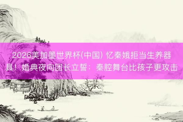 2026美加墨世界杯(中国) 忆秦娥拒当生养器具！婚典夜向团长立誓：秦腔舞台比孩子更攻击