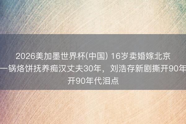 2026美加墨世界杯(中国) 16岁卖婚嫁北京！她靠一锅烙饼抚养痴汉丈夫30年，刘浩存新剧撕开90年代泪点