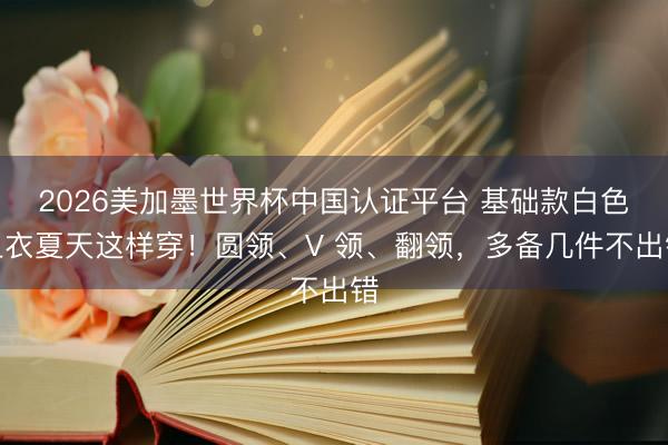 2026美加墨世界杯中国认证平台 基础款白色上衣夏天这样穿！圆领、V 领、翻领，多备几件不出错