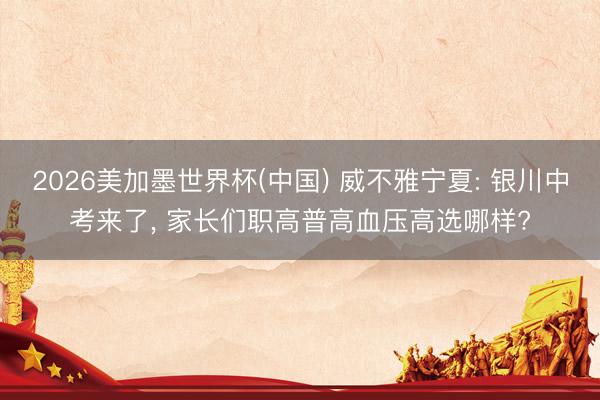 2026美加墨世界杯(中国) 威不雅宁夏: 银川中考来了， 家长们职高普高血压高选哪样?